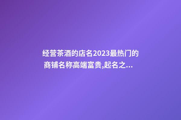 经营茶酒的店名2023最热门的 商铺名称高端富贵,起名之家-第1张-店铺起名-玄机派